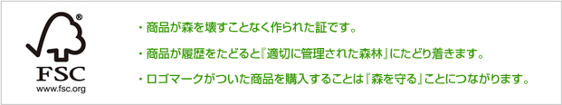 ・ 商品が森を壊すことなく作られた証です。・ 商品が履歴をたどると『適切に管理された森林』にたどり着きます。・ ロゴマークがついた商品を購入することは『森を守る』ことにつながります。